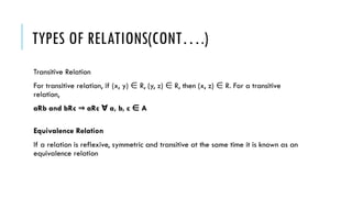 TYPES OF RELATIONS(CONT….)
Transitive Relation
For transitive relation, if (x, y) R, (y, z) R, then (x, z) R. For a transitive
∈ ∈ ∈
relation,
aRb and bRc aRc a, b, c A
⇒ ∀ ∈
Equivalence Relation
If a relation is reflexive, symmetric and transitive at the same time it is known as an
equivalence relation
 