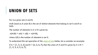 UNION OF SETS
For two given sets A and B,
A B (read as A union B) is the set of distinct elements that belong to set A and B or
∪
both.
The number of elements in A B is given by
∪
n(A B) = n(A) + n(B) n(A B),
∪ − ∩
where n(X) is the number of elements in set X.
To understand this set operation of the union of sets better, let us consider an example:
If A = {1, 2, 3, 4} and B = {4, 5, 6, 7}, then the union of A and B is given by A B =
∪
{1, 2, 3, 4, 5, 6, 7}.
 