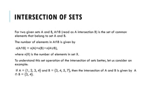 INTERSECTION OF SETS
For two given sets A and B, A B (read as A intersection B) is the set of common
∩
elements that belong to set A and B.
The number of elements in A B is given by
∩
n(A B) = n(A)+n(B) n(A B),
∩ − ∪
where n(X) is the number of elements in set X.
To understand this set operation of the intersection of sets better, let us consider an
example:
If A = {1, 2, 3, 4} and B = {3, 4, 5, 7}, then the intersection of A and B is given by A
B = {3, 4}.
∩
 