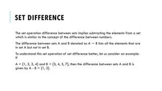SET DIFFERENCE
The set operation difference between sets implies subtracting the elements from a set
which is similar to the concept of the difference between numbers.
The difference between sets A and B denoted as A B lists all the elements that are
−
in set A but not in set B.
To understand this set operation of set difference better, let us consider an example:
If
A = {1, 2, 3, 4} and B = {3, 4, 5, 7}, then the difference between sets A and B is
given by A - B = {1, 2}.
 