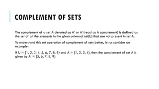 COMPLEMENT OF SETS
The complement of a set A denoted as A or A
′ c
(read as A complement) is defined as
the set of all the elements in the given universal set(U) that are not present in set A.
To understand this set operation of complement of sets better, let us consider an
example:
If U = {1, 2, 3, 4, 5, 6, 7, 8, 9} and A = {1, 2, 3, 4}, then the complement of set A is
given by A' = {5, 6, 7, 8, 9}.
 