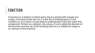 FUNCTION
A function is a relation in which every input is paired with exactly one
output. A function from set X to Y is the set of ordered pairs of real
numbers (x, y) in which no two distinct ordered pairs have the same first
component. Similar to a relation, the values of x are called the domain of
the function and the set of all resulting value of y is called the range or
co- domain of the function.
 
