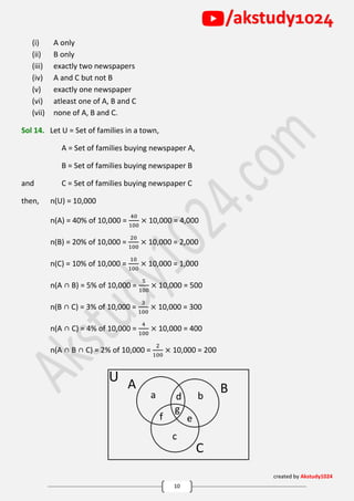 created by Akstudy1024
10
/akstudy1024
A
U
Bd
f
g
e
C
a b
c
(i) A only
(ii) B only
(iii) exactly two newspapers
(iv) A and C but not B
(v) exactly one newspaper
(vi) atleast one of A, B and C
(vii) none of A, B and C.
Sol 14. Let U = Set of families in a town,
A = Set of families buying newspaper A,
B = Set of families buying newspaper B
and C = Set of families buying newspaper C
then, n(U) = 10,000
n(A) = 40% of 10,000 =
40
100
× 10,000 = 4,000
n(B) = 20% of 10,000 =
20
100
× 10,000 = 2,000
n(C) = 10% of 10,000 =
10
100
× 10,000 = 1,000
n(A ∩ B) = 5% of 10,000 =
5
100
× 10,000 = 500
n(B ∩ C) = 3% of 10,000 =
3
100
× 10,000 = 300
n(A ∩ C) = 4% of 10,000 =
4
100
× 10,000 = 400
n(A ∩ B ∩ C) = 2% of 10,000 =
2
100
× 10,000 = 200
 