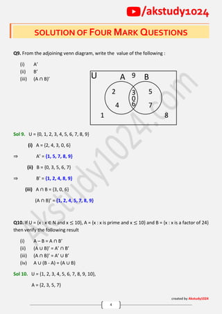 created by Akstudy1024
4
/akstudy1024
SOLUTION OF FOUR MARK QUESTIONS
Q9. From the adjoining venn diagram, write the value of the following :
(i) A’
(ii) B’
(iii) (A ∩ B)’
Sol 9. U = {0, 1, 2, 3, 4, 5, 6, 7, 8, 9}
(i) A = {2, 4, 3, 0, 6}
⇒ A’ = {1, 5, 7, 8, 9}
(ii) B = {0, 3, 5, 6, 7}
⇒ B’ = {1, 2, 4, 8, 9}
(iii) A ∩ B = {3, 0, 6}
(A ∩ B)’ = {1, 2, 4, 5, 7, 8, 9}
Q10. If U = {x : x ∈ N and x ≤ 10}, A = {x : x is prime and x ≤ 10} and B = {x : x is a factor of 24}
then verify the following result
(i) A – B = A ∩ B’
(ii) (A ∪ B)’ = A’ ∩ B’
(iii) (A ∩ B)’ = A’ ∪ B’
(iv) A ∪ (B - A) = (A ∪ B)
Sol 10. U = {1, 2, 3, 4, 5, 6, 7, 8, 9, 10},
A = {2, 3, 5, 7}
A B
1 8
2 3
4
5
6 7
9
0
U
 