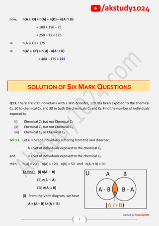 created by Akstudy1024
7
/akstudy1024
now, n(A ∪ O) = n(A) + n(O) – n(A ∩ O)
= 100 + 150 – 75
= 250 – 75 = 175
⇒ n(A ∪ O) = 175
⇒ n(A’ ∪ O’) = n(U) - n(A ∪ O)
= 400 – 175 = 225
SOLUTION OF SIX MARK QUESTIONS
Q13. There are 200 individuals with a skin disorder, 120 has been exposed to the chemical
C1, 50 to chemical C2, and 30 to both the chemicals C1 and C2. Find the number of individuals
exposed to
(i) Chemical C1 but not Chemical C2
(ii) Chemical C2 but not Chemical C1
(iii) Chemical C1 or Chemical C2
Sol 13. Let U = Set of individuals suffering from the skin disorder,
A = Set of individuals exposed to the chemical C1
and B = Set of individuals exposed to the chemical C2
then, n(U) = 200, n(A) = 120, n(B) = 50 and n(A ∩ B) = 30
To find : (i) n(A − B)
(ii) n(B − A)
(iii) n(A ∪ B)
(i) From the Venn diagram, we have
A = (A – B) ∪ (A ∩ B)
A BU
A - B B - A
(A ∩ B)
 