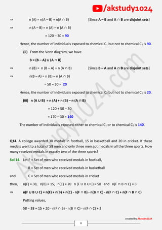 created by Akstudy1024
8
/akstudy1024
⇒ n (A) = n(A – B) + n(A ∩ B) [Since A – B and A ∩ B are disjoint sets]
⇒ n (A – B) = n (A) – n (A ∩ B)
= 120 – 30 = 90
Hence, the number of individuals exposed to chemical C1 but not to chemical C2 is 90.
(ii) From the Venn diagram, we have
B = (B – A) ∪ (A ∩ B)
⇒ n (B) = n (B – A) + n (A ∩ B) [Since B – A and A ∩ B are disjoint sets]
⇒ n(B – A) = n (B) – n (A ∩ B)
= 50 – 30 = 20
Hence, the number of individuals exposed to chemical C2 but not to chemical C1 is 20.
(iii) n (A ∪ B) = n (A) + n (B) – n (A ∩ B)
= 120 + 50 – 30
= 170 – 30 = 140
The number of individuals exposed either to chemical C1 or to chemical C2 is 140.
Q14. A college awarded 38 medals in football, 15 in basketball and 20 in cricket. If these
medals went to a total of 58 men and only three men got medals in all the three sports. How
many received medals in exactly two of the three sports?
Sol 14. Let F = Set of men who received medals in football,
B = Set of men who received medals in basketball
and C = Set of men who received medals in cricket
then, n(F) = 38, n(B) = 15, n(C) = 20 n (F ∪ B ∪ C) = 58 and n(F ∩ B ∩ C) = 3
⇒ n(F ∪ B ∪ C) = n(F) + n(B) + n(C) - n(F ∩ B) - n(B ∩ C) - n(F ∩ C) + n(F ∩ B ∩ C)
Putting values,
58 = 38 + 15 + 20 - n(F ∩ B) - n(B ∩ C) - n(F ∩ C) + 3
 