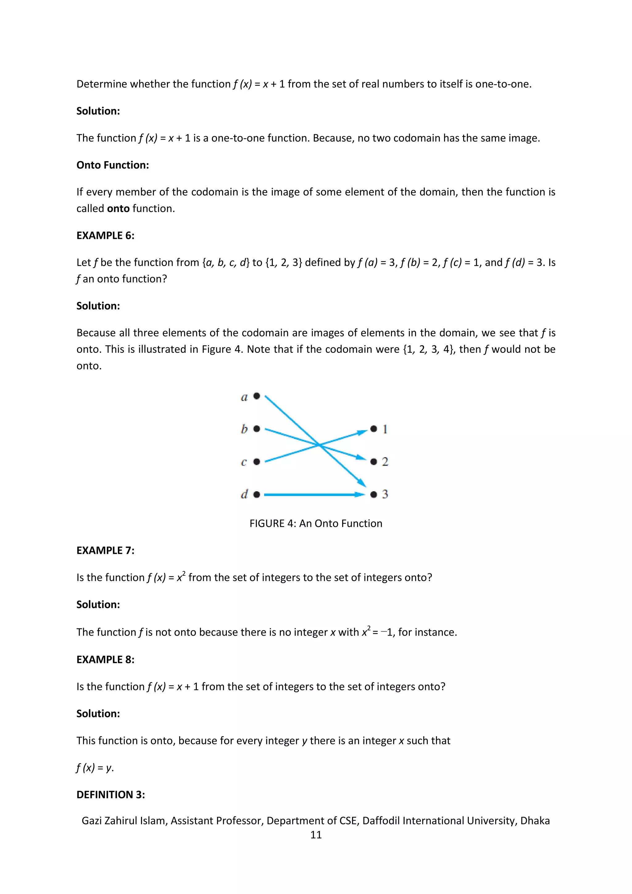 Gazi Zahirul Islam, Assistant Professor, Department of CSE, Daffodil International University, Dhaka
11
Determine whether the function f (x) = x + 1 from the set of real numbers to itself is one-to-one.
Solution:
The function f (x) = x + 1 is a one-to-one function. Because, no two codomain has the same image.
Onto Function:
If every member of the codomain is the image of some element of the domain, then the function is
called onto function.
EXAMPLE 6:
Let f be the function from {a, b, c, d} to {1, 2, 3} defined by f (a) = 3, f (b) = 2, f (c) = 1, and f (d) = 3. Is
f an onto function?
Solution:
Because all three elements of the codomain are images of elements in the domain, we see that f is
onto. This is illustrated in Figure 4. Note that if the codomain were {1, 2, 3, 4}, then f would not be
onto.
FIGURE 4: An Onto Function
EXAMPLE 7:
Is the function f (x) = x2
from the set of integers to the set of integers onto?
Solution:
The function f is not onto because there is no integer x with x2
= −1, for instance.
EXAMPLE 8:
Is the function f (x) = x + 1 from the set of integers to the set of integers onto?
Solution:
This function is onto, because for every integer y there is an integer x such that
f (x) = y.
DEFINITION 3:
 