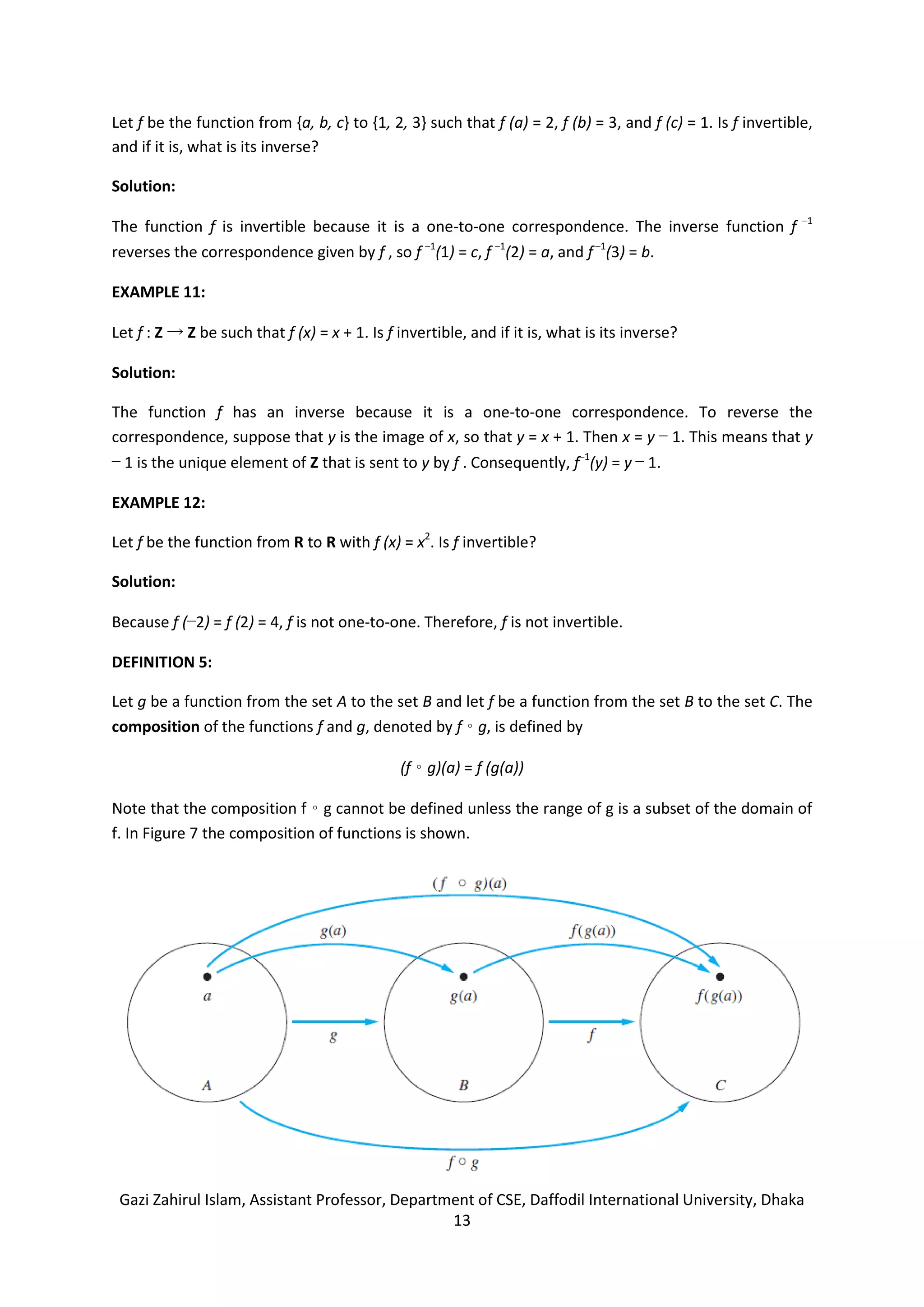 Gazi Zahirul Islam, Assistant Professor, Department of CSE, Daffodil International University, Dhaka
13
Let f be the function from {a, b, c} to {1, 2, 3} such that f (a) = 2, f (b) = 3, and f (c) = 1. Is f invertible,
and if it is, what is its inverse?
Solution:
The function f is invertible because it is a one-to-one correspondence. The inverse function f −1
reverses the correspondence given by f , so f −1
(1) = c, f −1
(2) = a, and f−1
(3) = b.
EXAMPLE 11:
Let f : Z → Z be such that f (x) = x + 1. Is f invertible, and if it is, what is its inverse?
Solution:
The function f has an inverse because it is a one-to-one correspondence. To reverse the
correspondence, suppose that y is the image of x, so that y = x + 1. Then x = y − 1. This means that y
− 1 is the unique element of Z that is sent to y by f . Consequently, f−1
(y) = y − 1.
EXAMPLE 12:
Let f be the function from R to R with f (x) = x2
. Is f invertible?
Solution:
Because f (−2) = f (2) = 4, f is not one-to-one. Therefore, f is not invertible.
DEFINITION 5:
Let g be a function from the set A to the set B and let f be a function from the set B to the set C. The
composition of the functions f and g, denoted by f ◦ g, is defined by
(f ◦ g)(a) = f (g(a))
Note that the composition f ◦ g cannot be defined unless the range of g is a subset of the domain of
f. In Figure 7 the composition of functions is shown.
 