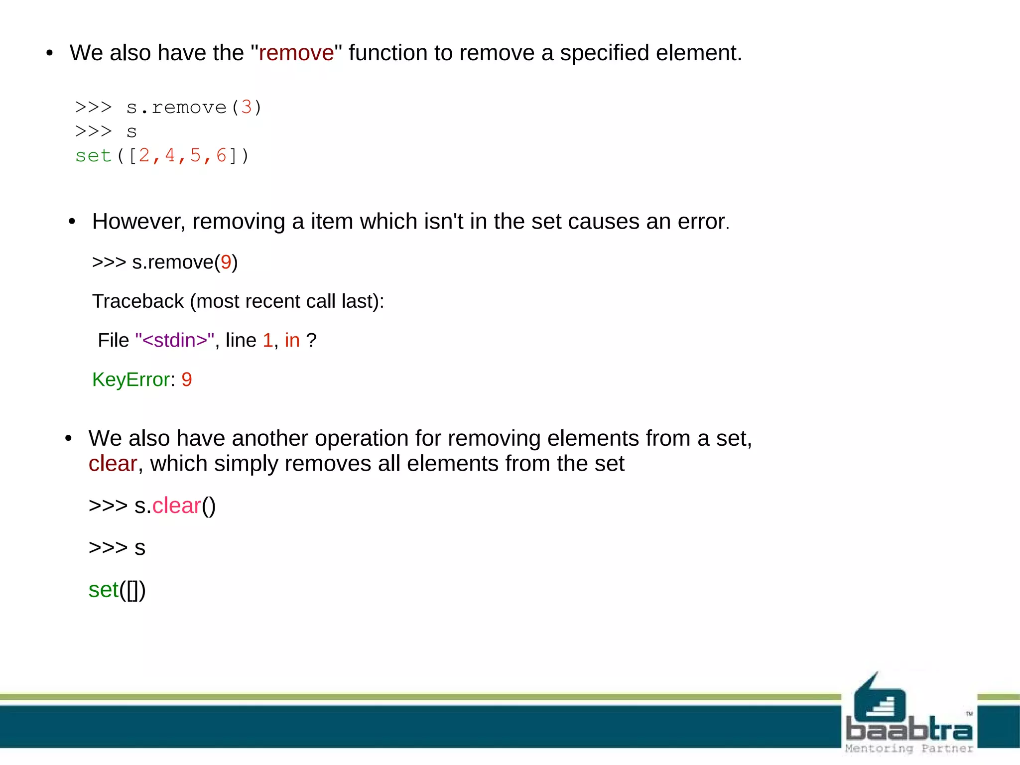 ●

We also have the "remove" function to remove a specified element.
>>> s.remove(3)
>>> s
set([2,4,5,6])
●

However, removing a item which isn't in the set causes an error.
>>> s.remove(9)
Traceback (most recent call last):
File "<stdin>", line 1, in ?
KeyError: 9

●

We also have another operation for removing elements from a set,
clear, which simply removes all elements from the set
>>> s.clear()
>>> s
set([])

 