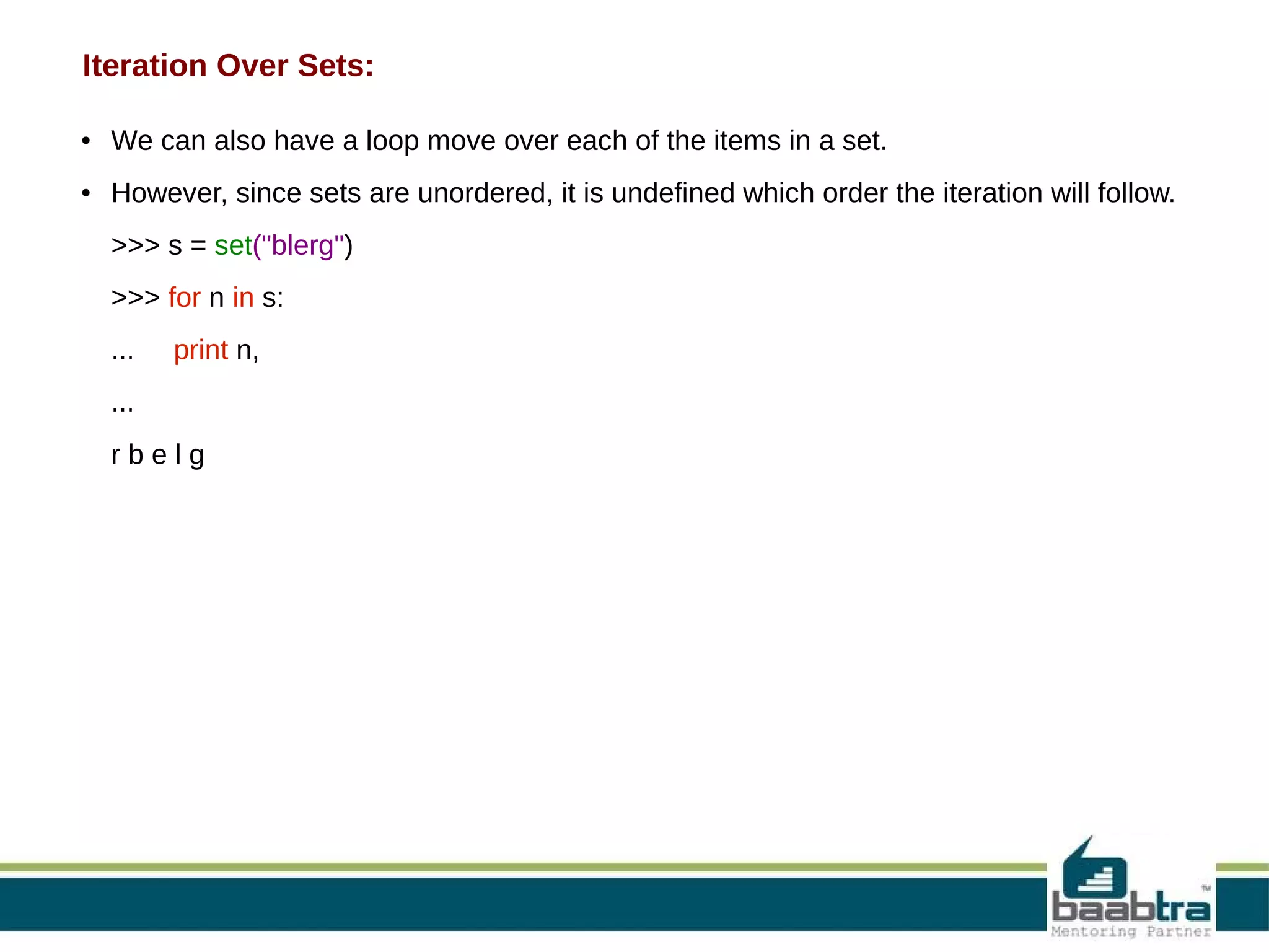 Iteration Over Sets:
●

We can also have a loop move over each of the items in a set.

●

However, since sets are unordered, it is undefined which order the iteration will follow.
>>> s = set("blerg")
>>> for n in s:
...

print n,

...
rbelg

 