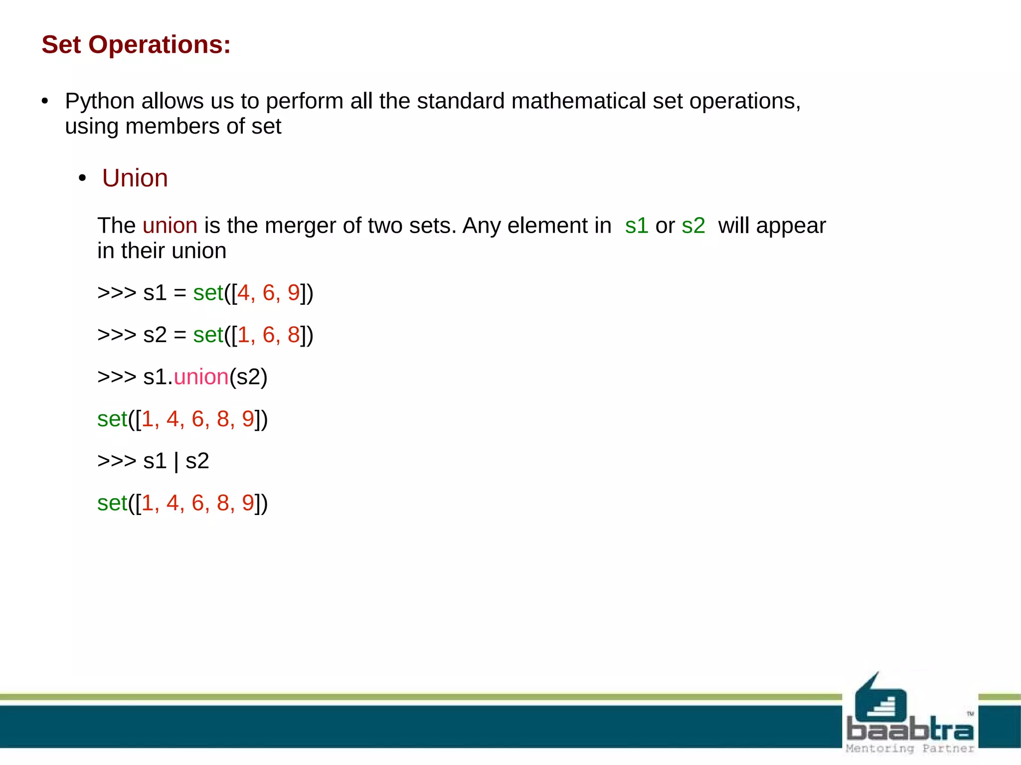 Set Operations:
●

Python allows us to perform all the standard mathematical set operations,
using members of set
●

Union
The union is the merger of two sets. Any element in s1 or s2 will appear
in their union
>>> s1 = set([4, 6, 9])
>>> s2 = set([1, 6, 8])
>>> s1.union(s2)
set([1, 4, 6, 8, 9])
>>> s1 | s2
set([1, 4, 6, 8, 9])

 