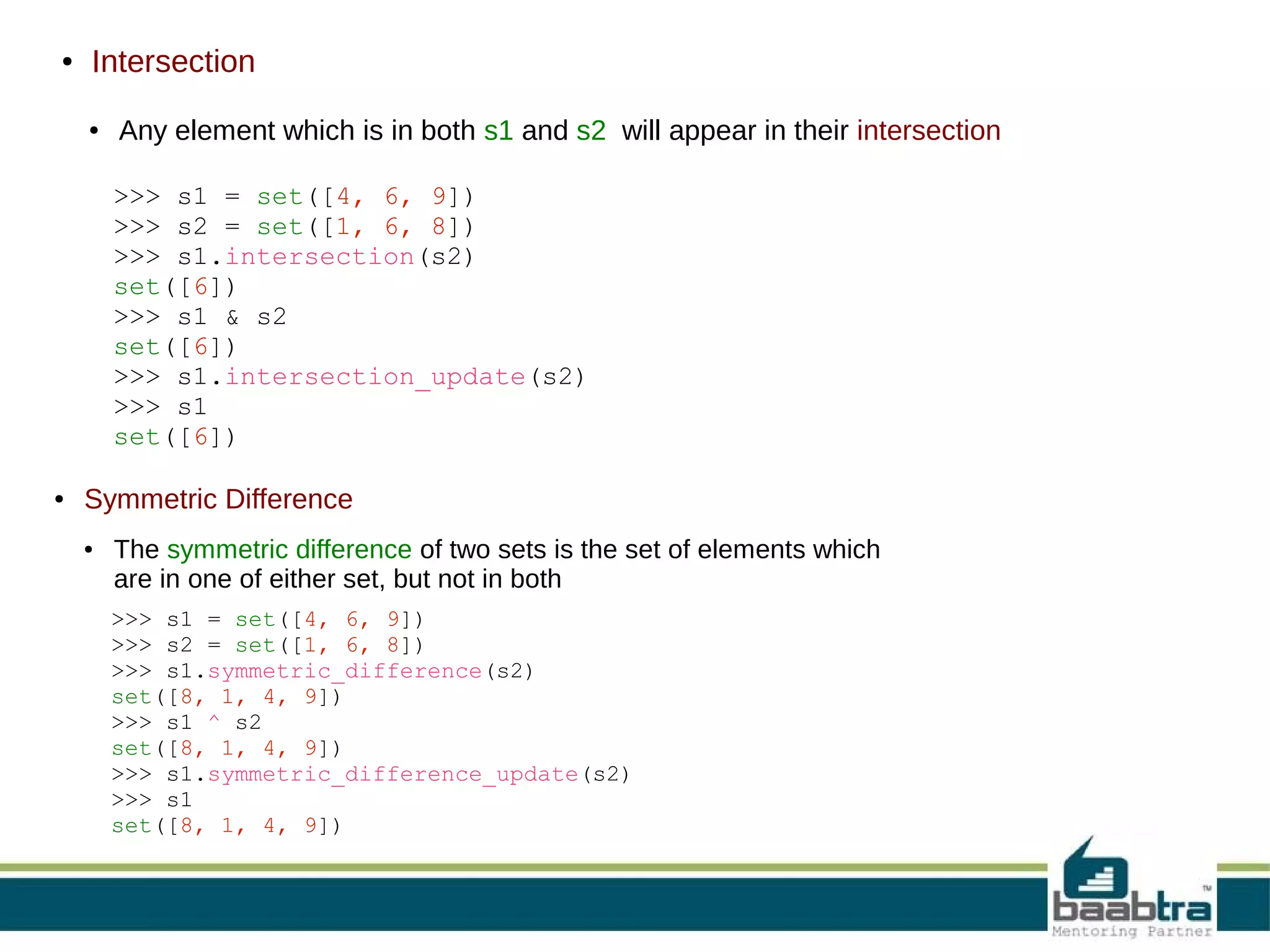 ●

Intersection
●

Any element which is in both s1 and s2 will appear in their intersection
>>> s1 = set([4, 6, 9])
>>> s2 = set([1, 6, 8])
>>> s1.intersection(s2)
set([6])
>>> s1 & s2
set([6])
>>> s1.intersection_update(s2)
>>> s1
set([6])

●

Symmetric Difference
●

The symmetric difference of two sets is the set of elements which
are in one of either set, but not in both
>>> s1 = set([4, 6, 9])
>>> s2 = set([1, 6, 8])
>>> s1.symmetric_difference(s2)
set([8, 1, 4, 9])
>>> s1 ^ s2
set([8, 1, 4, 9])
>>> s1.symmetric_difference_update(s2)
>>> s1
set([8, 1, 4, 9])

 