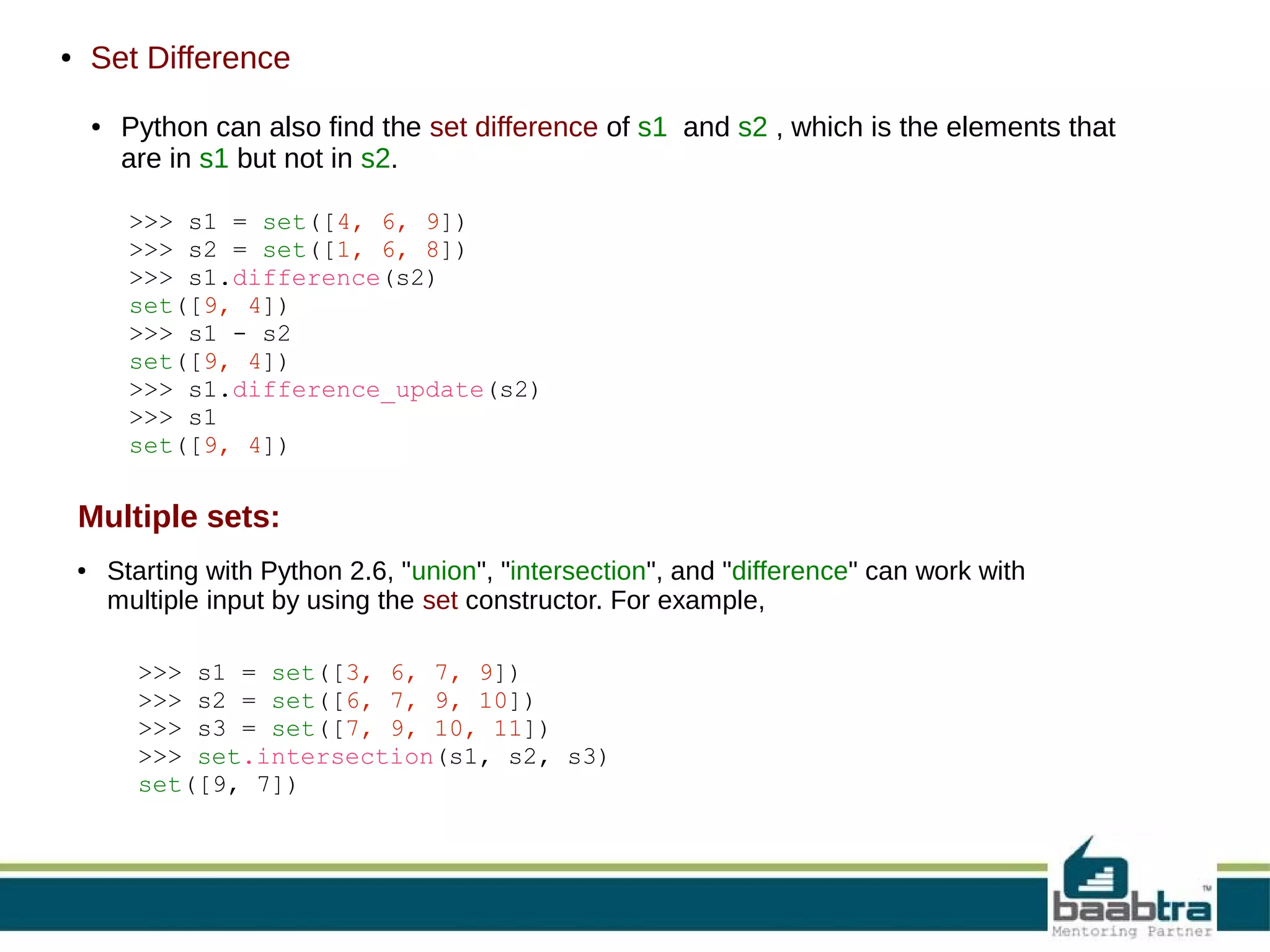 Set Difference

●

●

Python can also find the set difference of s1 and s2 , which is the elements that
are in s1 but not in s2.
>>> s1 = set([4, 6, 9])
>>> s2 = set([1, 6, 8])
>>> s1.difference(s2)
set([9, 4])
>>> s1 - s2
set([9, 4])
>>> s1.difference_update(s2)
>>> s1
set([9, 4])

Multiple sets:
●

Starting with Python 2.6, "union", "intersection", and "difference" can work with
multiple input by using the set constructor. For example,
>>> s1 = set([3, 6, 7, 9])
>>> s2 = set([6, 7, 9, 10])
>>> s3 = set([7, 9, 10, 11])
>>> set.intersection(s1, s2, s3)
set([9, 7])

 