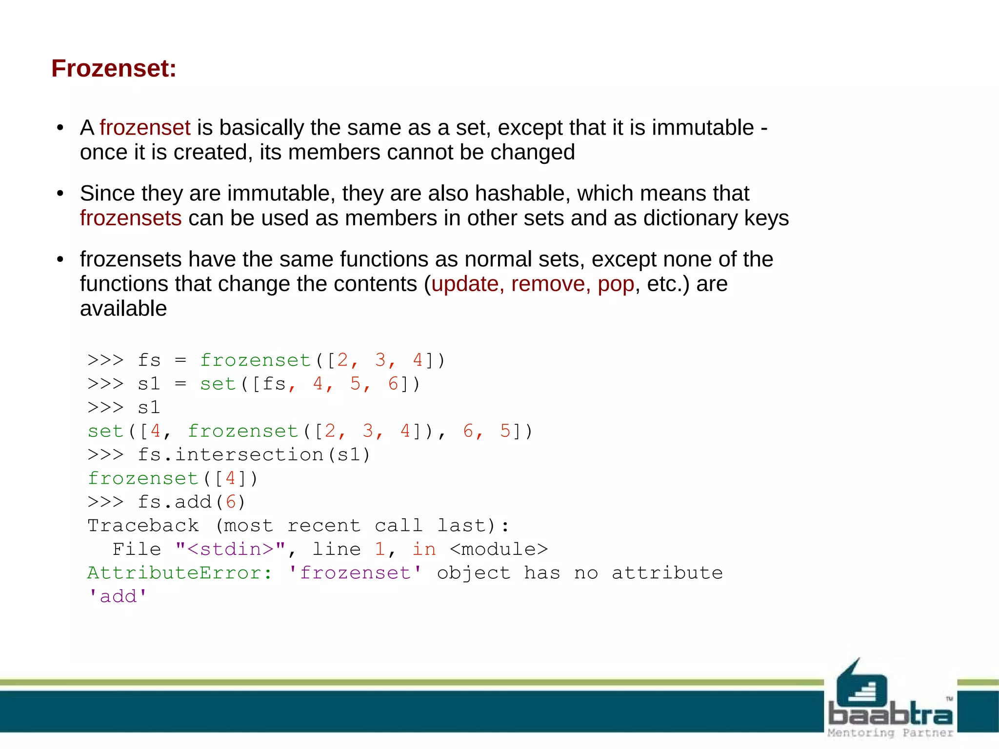 Frozenset:
●

●

●

A frozenset is basically the same as a set, except that it is immutable once it is created, its members cannot be changed
Since they are immutable, they are also hashable, which means that
frozensets can be used as members in other sets and as dictionary keys
frozensets have the same functions as normal sets, except none of the
functions that change the contents (update, remove, pop, etc.) are
available
>>> fs = frozenset([2, 3, 4])
>>> s1 = set([fs, 4, 5, 6])
>>> s1
set([4, frozenset([2, 3, 4]), 6, 5])
>>> fs.intersection(s1)
frozenset([4])
>>> fs.add(6)
Traceback (most recent call last):
File "<stdin>", line 1, in <module>
AttributeError: 'frozenset' object has no attribute
'add'

 