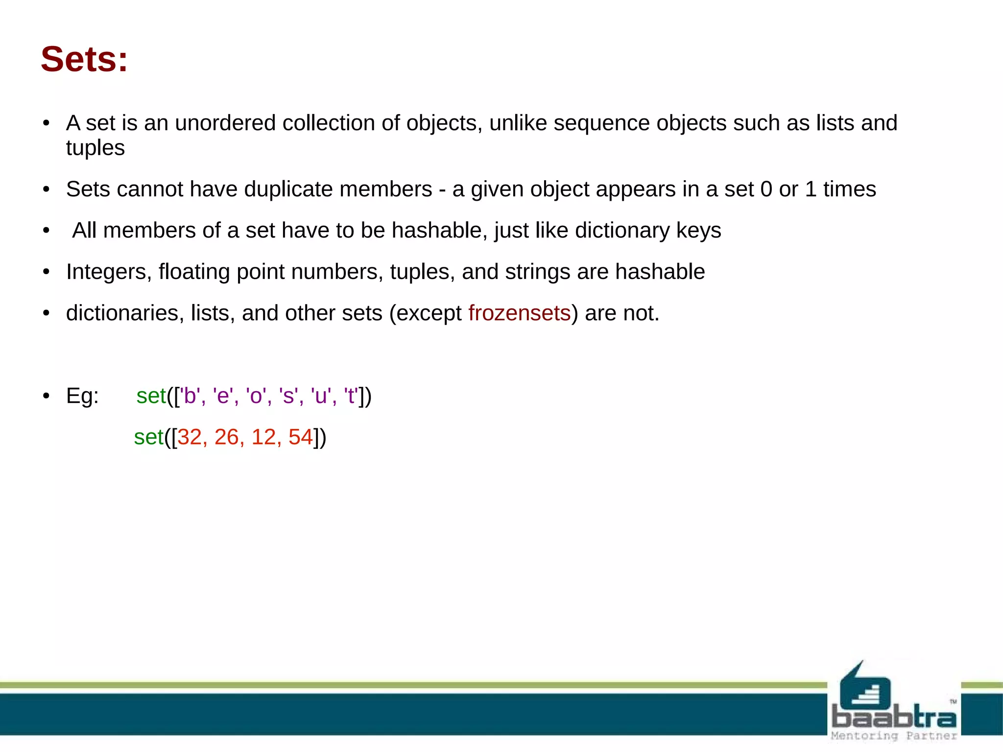 Sets:
●

●

●

A set is an unordered collection of objects, unlike sequence objects such as lists and
tuples
Sets cannot have duplicate members - a given object appears in a set 0 or 1 times
All members of a set have to be hashable, just like dictionary keys

●

Integers, floating point numbers, tuples, and strings are hashable
process

●

dictionaries, lists, and other sets (except frozensets) are not.

●

Eg:

set(['b', 'e', 'o', 's', 'u', 't'])
set([32, 26, 12, 54])

 