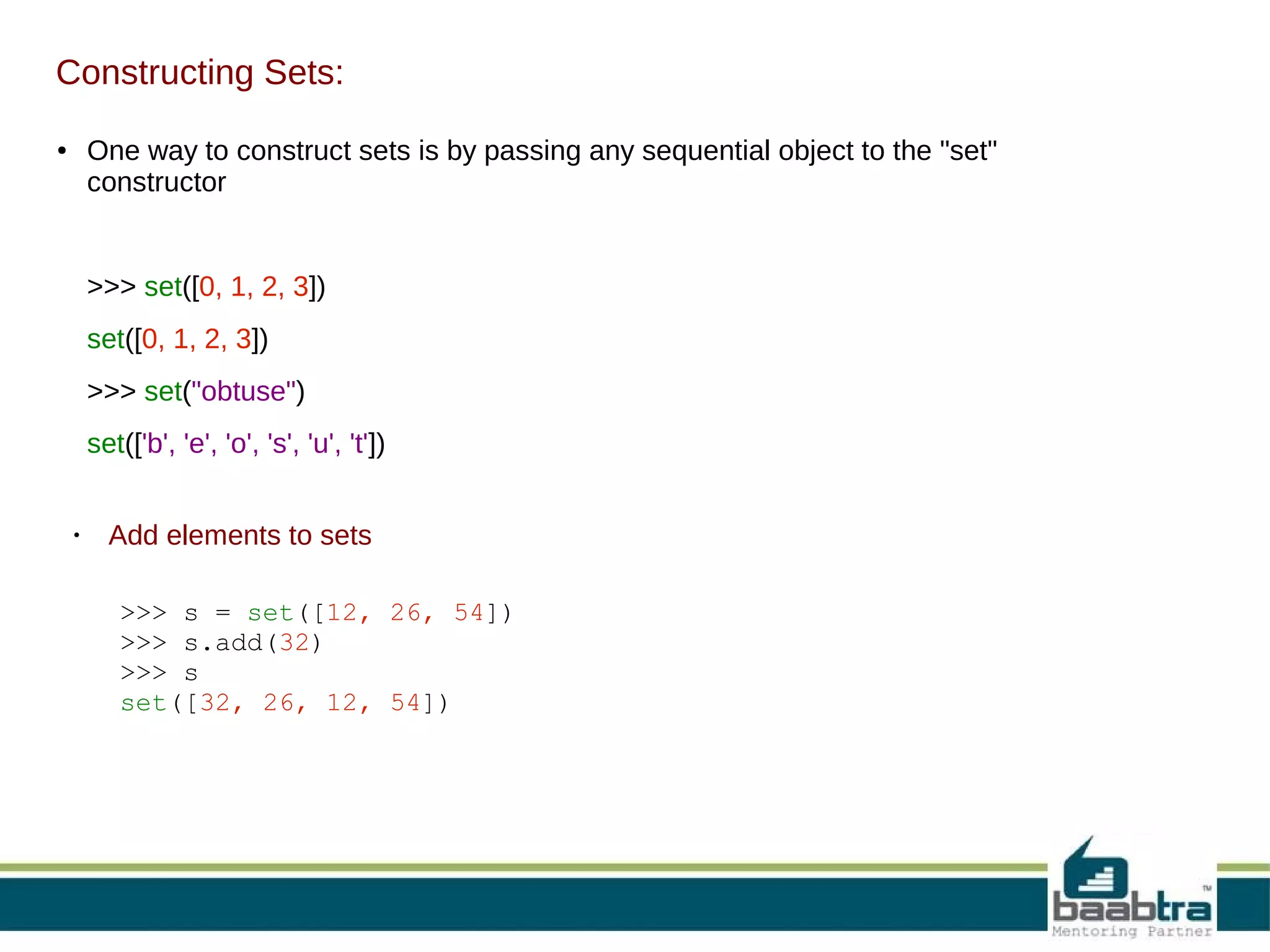 Constructing Sets:
One way to construct sets is by passing any sequential object to the "set"
constructor

●

>>> set([0, 1, 2, 3])
set([0, 1, 2, 3])
>>> set("obtuse")
set(['b', 'e', 'o', 's', 'u', 't'])

●

Add elements to sets
>>> s = set([12, 26, 54])
>>> s.add(32)
>>> s
set([32, 26, 12, 54])

 