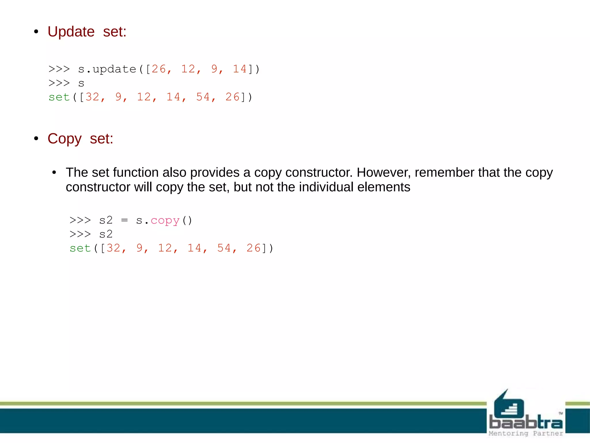 ●

Update set:
>>> s.update([26, 12, 9, 14])
>>> s
set([32, 9, 12, 14, 54, 26])

●

Copy set:
●

The set function also provides a copy constructor. However, remember that the copy
constructor will copy the set, but not the individual elements
>>> s2 = s.copy()
>>> s2
set([32, 9, 12, 14, 54, 26])

 