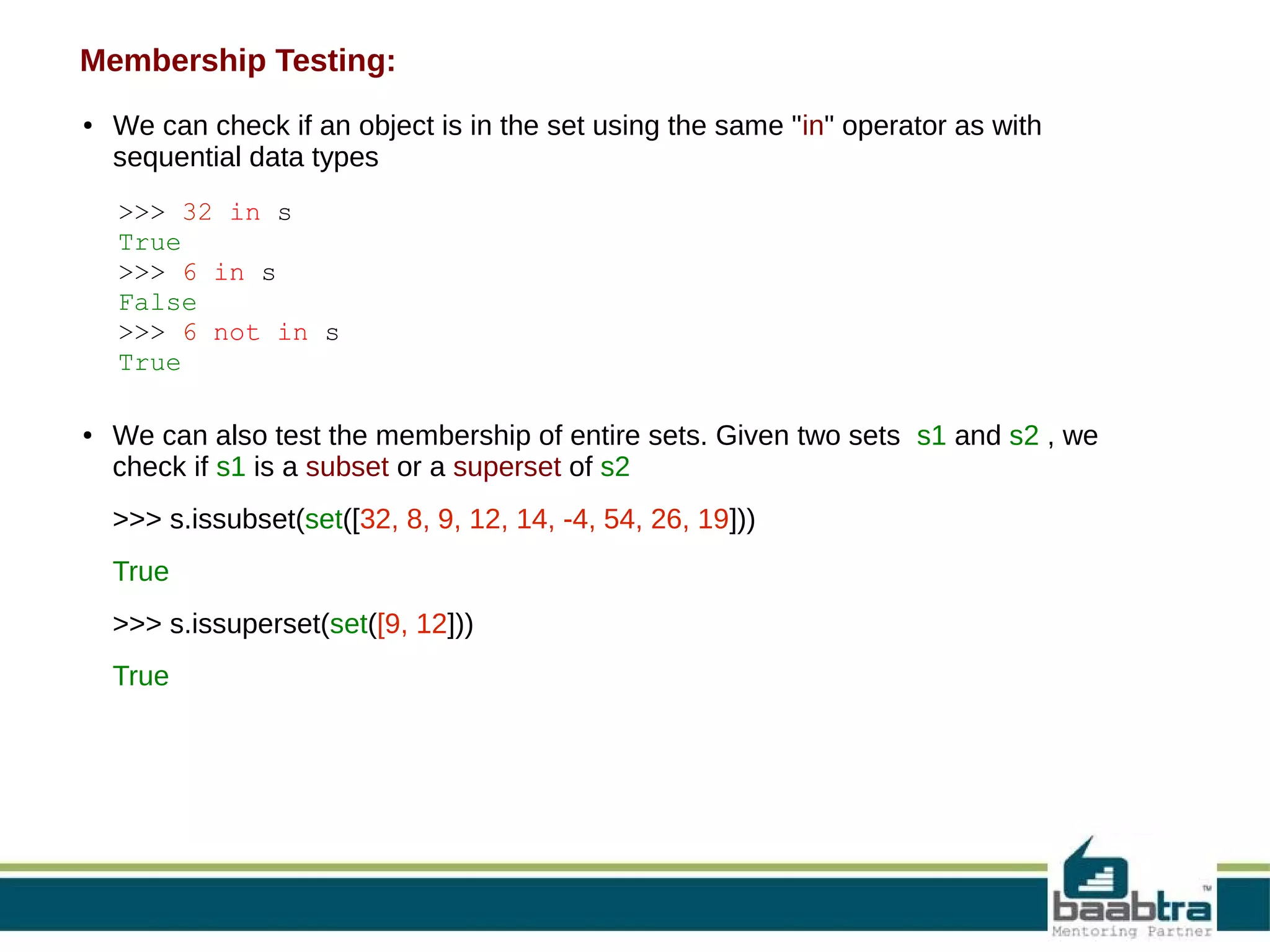 Membership Testing:
●

We can check if an object is in the set using the same "in" operator as with
sequential data types
>>> 32 in s
True
>>> 6 in s
False
>>> 6 not in s
True

●

We can also test the membership of entire sets. Given two sets s1 and s2 , we
check if s1 is a subset or a superset of s2
>>> s.issubset(set([32, 8, 9, 12, 14, -4, 54, 26, 19]))
True
>>> s.issuperset(set([9, 12]))
True

 
