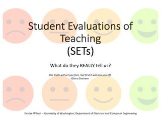 Student Evaluations of
Teaching
(SETs)
What do they REALLY tell us?
Denise Wilson -- University of Washington, Department of Electrical and Computer Engineering
The truth will set you free, but first it will piss you off.
Gloria Steinem
 