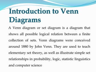 Introduction to Venn
Diagrams
A Venn diagram or set diagram is a diagram that
shows all possible logical relation between a finite
collection of sets. Venn diagrams were conceived
around 1880 by John Venn. They are used to teach
elementary set theory, as well as illustrate simple set
relationships in probability, logic, statistic linguistics
and computer science
 