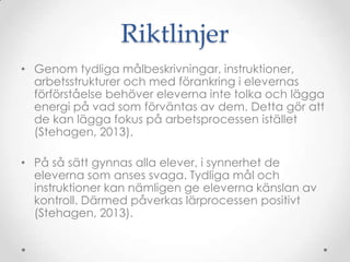 Riktlinjer
• Genom tydliga målbeskrivningar, instruktioner,
  arbetsstrukturer och med förankring i elevernas
  förförståelse behöver eleverna inte tolka och lägga
  energi på vad som förväntas av dem. Detta gör att
  de kan lägga fokus på arbetsprocessen istället
  (Stehagen, 2013).

• På så sätt gynnas alla elever, i synnerhet de
  eleverna som anses svaga. Tydliga mål och
  instruktioner kan nämligen ge eleverna känslan av
  kontroll. Därmed påverkas lärprocessen positivt
  (Stehagen, 2013).
 