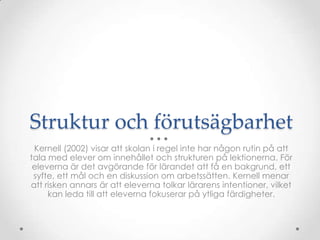Struktur och förutsägbarhet
 Kernell (2002) visar att skolan i regel inte har någon rutin på att
tala med elever om innehållet och strukturen på lektionerna. För
 eleverna är det avgörande för lärandet att få en bakgrund, ett
 syfte, ett mål och en diskussion om arbetssätten. Kernell menar
att risken annars är att eleverna tolkar lärarens intentioner, vilket
     kan leda till att eleverna fokuserar på ytliga färdigheter.
 