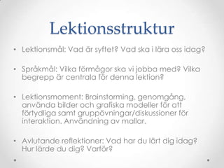 Lektionsstruktur
• Lektionsmål: Vad är syftet? Vad ska i lära oss idag?

• Språkmål: Vilka förmågor ska vi jobba med? Vilka
  begrepp är centrala för denna lektion?

• Lektionsmoment: Brainstorming, genomgång,
  använda bilder och grafiska modeller för att
  förtydliga samt gruppövningar/diskussioner för
  interaktion. Användning av mallar.

• Avlutande reflektioner: Vad har du lärt dig idag?
  Hur lärde du dig? Varför?
 