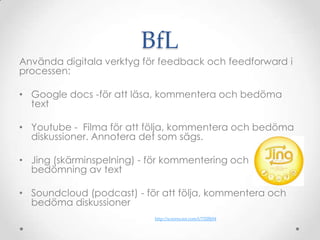 BfL
Använda digitala verktyg för feedback och feedforward i
processen:

• Google docs -för att läsa, kommentera och bedöma
  text

• Youtube - Filma för att följa, kommentera och bedöma
  diskussioner. Annotera det som sägs.

• Jing (skärminspelning) - för kommentering och
  bedömning av text

• Soundcloud (podcast) - för att följa, kommentera och
  bedöma diskussioner
                           http://screencast.com/t/72lJBj94
 