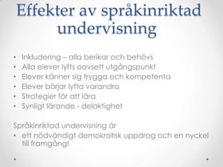 Effekter av språkinriktad
         undervisning
•   Inkludering – alla berikar och behövs
•   Alla elever lyfts oavsett utgångspunkt
•   Elever känner sig trygga och kompetenta
•   Elever börjar lyfta varandra
•   Strategier för att lära
•   Synligt lärande - delaktighet

Språkinriktad undervisning är
• ett nödvändigt demokratisk uppdrag och en nyckel
  till framgång!
 