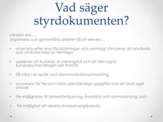 Vad säger
              styrdokumenten?
Läraren ska ....
organisera och genomföra arbetet så att eleven....

•   utvecklas efter sina förutsättningar och samtidigt stimuleras att använda
    och utveckla hela sin förmåga,

•   upplever att kunskap är meningsfull och att den egna
    kunskapsutvecklingen går framåt,

•   får stöd i sin språk- och kommunikationsutveckling,

•   successivt får fler och större självständiga uppgifter och ett ökat eget
    ansvar,

•   får möjligheter till ämnesfördjupning, överblick och sammanhang, och

•   får möjlighet att arbeta ämnesövergripande.
 