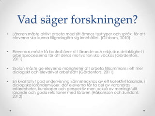 Vad säger forskningen?
•   Läraren måste aktivt arbeta med sitt ämnes texttyper och språk, för att
    eleverna ska kunna tillgodogöra sig innehållet (Gibbons, 2010)


•   Elevernas måste få kontroll över sitt lärande och erbjudas delaktighet i
    arbetsprocesserna för att deras motivation ska väckas (Gärdenfors,
    2011).

•   Skolan måste ge eleverna möjligheter att arbeta tillsammans i ett mer
    dialogiskt och elevdrivet arbetssätt (Gärdenfors, 2011)

•   En kvalitativt god undervisning kännetecknas av ett kollektivt lärande, i
    dialogiska lärandemiljöer, där eleverna får ta del av varandras
    erfarenheter, kunskaper och perspektiv men också av meningsfullt
    lärande och goda relationer med läraren (Håkansson och Sundahl,
    2012)
 