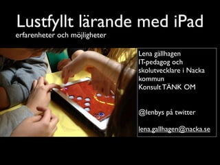 Lustfyllt lärande med iPad
erfarenheter och möjligheter

                               Lena gällhagen
                               IT-pedagog och
                               skolutvecklare i Nacka
                               kommun
                               Konsult TÄNK OM


                               @lenbys på twitter

                               lena.gallhagen@nacka.se
 