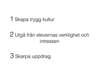1 Skapa trygg kultur
2 Utgå från elevernas verklighet och
intressen
3 Skarpa uppdrag
 