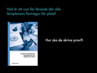 Vad är ett rum för lärande där alla
läroplanens förmågor får plats?
Hur ska de skriva prov?!
 