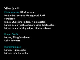Vilka är vi?
Frida Monsén
Innovative Learning Manager på RAU
Föreläsare
Digital utvecklingsledare, Fjällenskolan
Lärare och utvecklingsledare Vittra Telefonplan
Lärare och arbetslagledare, Storvretsskolan
Linnea Sahlin
Lärare, Slättgårdsskolan
Rebel Learners
Ingrid Palmqvist
Lärare, Fjällenskolan
Lärare, Estniska skolan
@fridamonsen
 