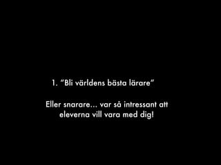 1. ”Bli världens bästa lärare”
Eller snarare… var så intressant att
eleverna vill vara med dig!
 