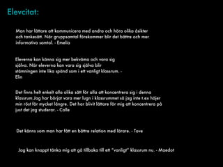 Elevcitat:
Man har lättare att kommunicera med andra och höra olika åsikter
och tankesätt. När gruppsamtal förekommer blir det bättre och mer
informativa samtal. - Emelia
Eleverna kan känna sig mer bekväma och vara sig
själva. När eleverna kan vara sig själva blir
stämningen inte lika spänd som i ett vanligt klassrum. -
Elin
Det ﬁnns helt enkelt alla olika sätt för alla att koncentrera sig i denna
klassrum.Jag har börjat vara mer lugn i klassrummet så jag inte t.ex höjer
min röst för mycket längre. Det har blivit lättare för mig att koncentrera på
just det jag studerar. - Calle
Det känns som man har fått en bättre relation med lärare. - Tove
Jag kan knappt tänka mig att gå tillbaka till ett “vanligt” klassrum nu. - Maedot
 