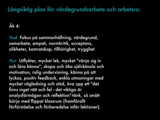 Långsiktig plan för värdegrundsarbete och arbetsro:
Åk 4:
Vad: Fokus på sammanhållning, värdegrund,
samarbete, empati, normkritik, acceptans,
olikheter, kamratskap, tillhörighet, trygghet
Hur: Utﬂykter, mycket lek, mycket "vänja sig in
och lära känna", skapa och öka självkänsla och
motivation, rolig undervisning, känna på att
lyckas, positiv feedback, enkla utmaningar med
mycket vägledning och stöd, öva upp ett "det
ﬁnns inget rätt och fel - det viktiga är
analysförmågan och reﬂektion"-tänk, så smått
börja med ﬂippat klassrum (framförallt
förförståelse och förberedelse inför lektioner).
 