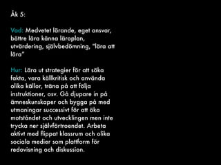 Åk 5:
Vad: Medvetet lärande, eget ansvar,
bättre lära känna läroplan,
utvärdering, självbedömning, "lära att
lära”
Hur: Lära ut strategier för att söka
fakta, vara källkritisk och använda
olika källor, träna på att följa
instruktioner, osv. Gå djupare in på
ämneskunskaper och bygga på med
utmaningar successivt för att öka
motståndet och utvecklingen men inte
trycka ner självförtroendet. Arbeta
aktivt med ﬂippat klassrum och olika
sociala medier som plattform för
redovisning och diskussion.
 
