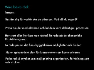 Våra bästa råd:
Bestäm dig för varför ska du göra om. Vad vill du uppnå?
Prata om det med eleverna och låt dem vara delaktiga i processen
Hur stort eller litet kan man tänka? Ta reda på de ekonomiska
förutsättningarna
Ta reda på om det ﬁnns byggtekniska möjligheter och hinder
Ha en genomtänkt plan för klassrummet som kommuniceras
Innan:
Förbered så mycket som möjligt kring organisation, förhållningssätt
och struktur
 