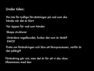 Under tiden:
Ha inte för tydliga förväntningar på vad som ska
hända när det är klart
Var öppen för vad som händer
Utvärdera regelbundet, funkar det som är tänkt?
SWOT
Skapa strukturer
Prata om förändringen och lära att lära-processen, varför är
det jobbigt?
Förändring gör ont, men det är för att vi ska växa
tillsammans med den
 
