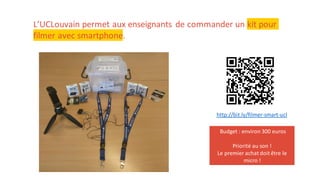 L’UCLouvain permet aux enseignants de commander un kit pour
filmer avec smartphone.
http://bit.ly/filmer-smart-ucl
Budget : environ 300 euros
Priorité au son !
Le premier achat doit être le
micro !
 