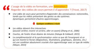 “
L’usage de la vidéo en formation, une innovation ?
Regarder des vidéos de cours permet-il d’apprendre ? (Tricot, 2017)
● Une vidéo de cours peut permettre d’apprendre des connaissances notionnelles,
tandis que les vidéos présentant des gestes ou des systèmes
dynamiques permettent d’autres apprentissages.
● Les vidéos doivent être interactives
(pouvoir arrêter, revenir en arrière, aller en avant) (Zhang et al., 2006)
● Courtes, de l’ordre d’une dizaine de minutes (Halupa & Caldwell, 2015)
● La complémentarité et la synchronisation entre ce que dit l’enseignant et ce
qui est montré à l’écran (diapositives, illustrations, graphiques, données, etc.)
est une condition absolument cruciale d’un apprentissage avec ce type de média
(Mayer, 2014)
Quelques conditions à réunir
 