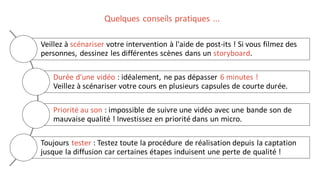 Veillez à scénariser votre intervention à l'aide de post-its ! Si vous filmez des
personnes, dessinez les différentes scènes dans un storyboard.
Durée d'une vidéo : idéalement, ne pas dépasser 6 minutes !
Veillez à scénariser votre cours en plusieurs capsules de courte durée.
Priorité au son : impossible de suivre une vidéo avec une bande son de
mauvaise qualité ! Investissez en priorité dans un micro.
Toujours tester : Testez toute la procédure de réalisation depuis la captation
jusque la diffusion car certaines étapes induisent une perte de qualité !
Quelques conseils pratiques ...
 