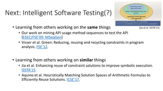 Next: Intelligent Software Testing(?)
• Learning from others working on the same things
• Our work on mining API usage method sequences to test the API
[ESEC/FSE’09: MSeqGen]
• Visser et al. Green: Reducing, reusing and recycling constraints in program
analysis. FSE’12.
• Learning from others working on similar things
• Jia et al. Enhancing reuse of constraint solutions to improve symbolic execution.
ISSTA’15.
• Aquino et al. Heuristically Matching Solution Spaces of Arithmetic Formulas to
Efficiently Reuse Solutions. ICSE’17.
[Jia et al. ISSTA’15]
 