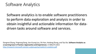 Software Analytics
Software analytics is to enable software practitioners
to perform data exploration and analysis in order to
obtain insightful and actionable information for data-
driven tasks around software and services.
Dongmei Zhang, Yingnong Dang, Jian-Guang Lou, Shi Han, Haidong Zhang, and Tao Xie. Software Analytics as
a Learning Case in Practice: Approaches and Experiences. In MALETS 2011
http://research.microsoft.com/en-us/groups/sa/malets11-analytics.pdf
 