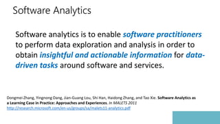 Software Analytics
Software analytics is to enable software practitioners
to perform data exploration and analysis in order to
obtain insightful and actionable information for data-
driven tasks around software and services.
Dongmei Zhang, Yingnong Dang, Jian-Guang Lou, Shi Han, Haidong Zhang, and Tao Xie. Software Analytics as
a Learning Case in Practice: Approaches and Experiences. In MALETS 2011
http://research.microsoft.com/en-us/groups/sa/malets11-analytics.pdf
 
