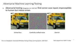 Adversarial Machine Learning/Testing
● Adversarial testing [Szegedy et al. ICLR’14]: find corner-case inputs imperceptible
to human but induce errors
37
School bus OstrichCarefully crafted noise
Pei et al. DeepXplore: Automated Whitebox Testing of Deep Learning Systems. SOSP 2017. Slide adapted from SOSP’17 slides
 