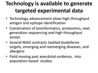 Technology is available to generate
targeted experimental data
• Technology advancement allow high throughput
antigen and epitope identification
• Combination of bioinformatics, proteomics, next
generation sequencing and high throughput
assays
• Several NIAD contracts tackled biodefense
targets, emerging and reemerging diseases, and
allergens
• Field moving past anecdotal evidence, into
population based studies
 
