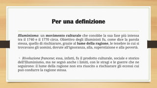 Per una definizione
Illuminismo: un movimento culturale che conobbe la sua fase più intensa
tra il 1740 e il 1770 circa. Obiettivo degli illuministi fu, come dice la parola
stessa, quello di rischiarare, grazie al lume della ragione, le tenebre in cui si
trovavano gli uomini, dovute all’ignoranza, alla, superstizione e alla povertà.
 Rivoluzione francese; essa, infatti, fu il prodotto culturale, sociale e storico
dell’Illuminismo, ma ne segnò anche i limiti, con le stragi e le guerre che ne
seguirono: il lume della ragione non era riuscito a rischiarare gli eccessi cui
può condurre la ragione stessa.
 